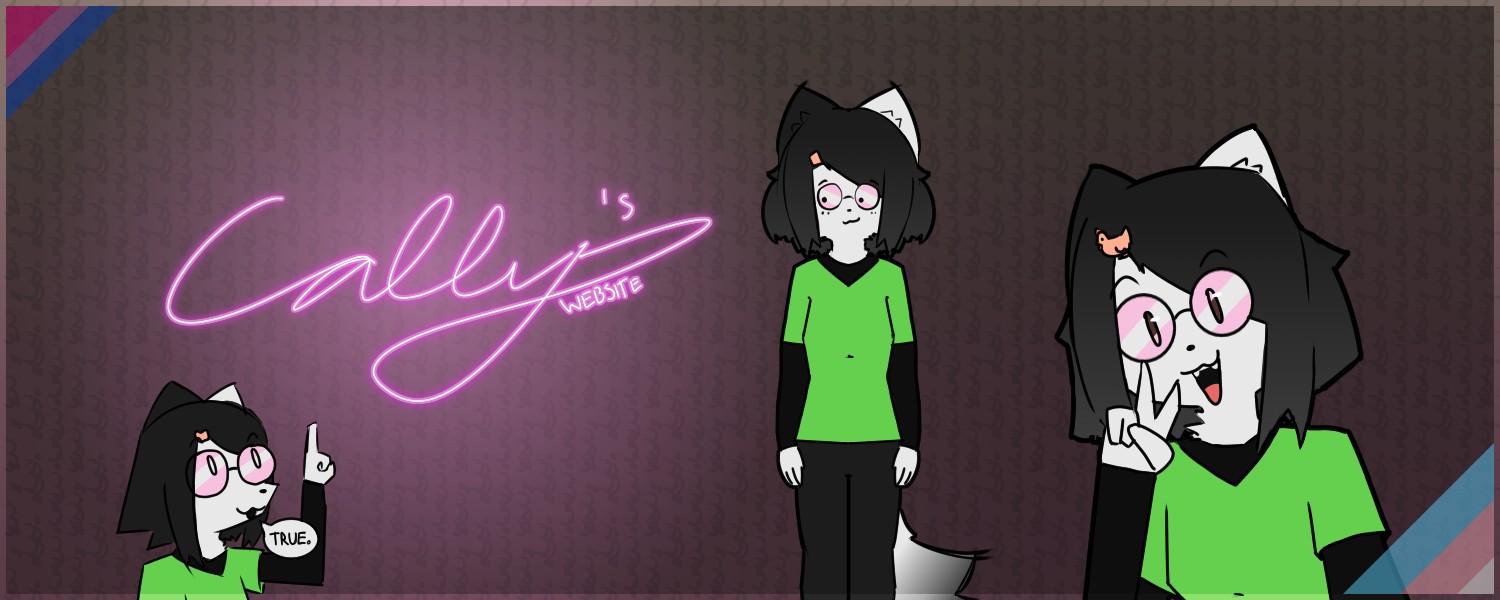 Three drawings of my fursona: an anthro cat with dark gray hair, a hairpin of a chicken, asymmetric ear colors (the right ear is gray while the left ear is white), with white fur elsewhere. She's wearing the same outfit in all three drawings, a black shirt with long sleeves and a green T-shirt over that, and wearing pink glasses. Her black pants are only visible in the middle drawing, the other ones are only half-body. From left to right, the first drawing is more doodle-like and is her pointing with her left hand at the website logo "Cally's website" with a speech bubble saying "true." The next drawing, in the middle, shows her standing awkwardly while looking at the logo, you can see her tail which is white with a gray gradient at the end. The last drawing is closer up and she's doing a peace sign while smiling and looking at the viewer. There are bisexual and trans flags in the top-left and bottom-right corners of the image respectively. Three drawings of my fursona: an anthro cat with dark gray hair, a hairpin of a chicken, asymmetric ear colors (the right ear is gray while the left ear is white), with white fur elsewhere. She's wearing the same outfit in all three drawings, a black shirt with long sleeves and a green T-shirt over that, and wearing pink glasses. Her black pants are only visible in the middle drawing, the other ones are only half-body. From left to right, the first drawing is more doodle-like and is her pointing with her left hand at the website logo "Cally's website" with a speech bubble saying "true." The next drawing, in the middle, shows her standing awkwardly while looking at the logo, you can see her tail which is white with a gray gradient at the end. The last drawing is closer up and she's doing a peace sign while smiling and looking at the viewer. There are bisexual and trans flags in the top-left and bottom-right corners of the image respectively.